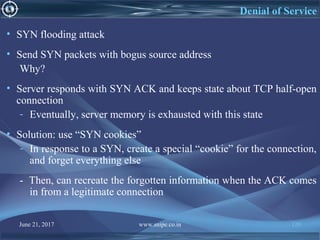 June 21, 2017 www.snipe.co.in 120
Denial of Service
• SYN flooding attack
• Send SYN packets with bogus source address
Why?
• Server responds with SYN ACK and keeps state about TCP half-open
connection
- Eventually, server memory is exhausted with this state
• Solution: use “SYN cookies”
- In response to a SYN, create a special “cookie” for the connection,
and forget everything else
- Then, can recreate the forgotten information when the ACK comes
in from a legitimate connection
 