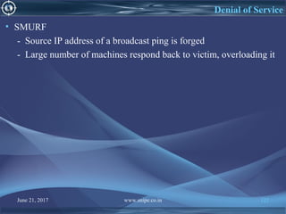 June 21, 2017 www.snipe.co.in 122
Denial of Service
• SMURF
- Source IP address of a broadcast ping is forged
- Large number of machines respond back to victim, overloading it
 