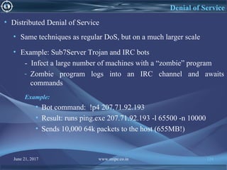 June 21, 2017 www.snipe.co.in 124
Denial of Service
• Distributed Denial of Service
• Same techniques as regular DoS, but on a much larger scale
• Example: Sub7Server Trojan and IRC bots
- Infect a large number of machines with a “zombie” program
- Zombie program logs into an IRC channel and awaits
commands
Example:
• Bot command: !p4 207.71.92.193
• Result: runs ping.exe 207.71.92.193 -l 65500 -n 10000
• Sends 10,000 64k packets to the host (655MB!)
 