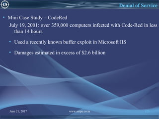 June 21, 2017 www.snipe.co.in 125
Denial of Service
• Mini Case Study – CodeRed
July 19, 2001: over 359,000 computers infected with Code-Red in less
than 14 hours
• Used a recently known buffer exploit in Microsoft IIS
• Damages estimated in excess of $2.6 billion
 