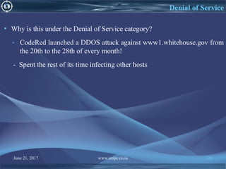 June 21, 2017 www.snipe.co.in 126
Denial of Service
• Why is this under the Denial of Service category?
- CodeRed launched a DDOS attack against www1.whitehouse.gov from
the 20th to the 28th of every month!
- Spent the rest of its time infecting other hosts
 