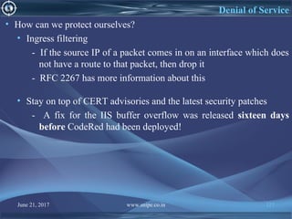 June 21, 2017 www.snipe.co.in 127
Denial of Service
• How can we protect ourselves?
• Ingress filtering
- If the source IP of a packet comes in on an interface which does
not have a route to that packet, then drop it
- RFC 2267 has more information about this
• Stay on top of CERT advisories and the latest security patches
- A fix for the IIS buffer overflow was released sixteen days
before CodeRed had been deployed!
 