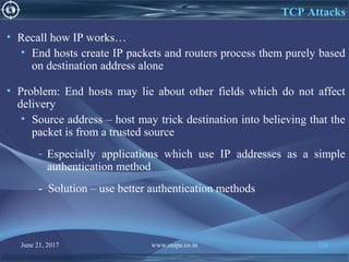 June 21, 2017 www.snipe.co.in 128
TCP Attacks
• Recall how IP works…
• End hosts create IP packets and routers process them purely based
on destination address alone
• Problem: End hosts may lie about other fields which do not affect
delivery
• Source address – host may trick destination into believing that the
packet is from a trusted source
- Especially applications which use IP addresses as a simple
authentication method
- Solution – use better authentication methods
 