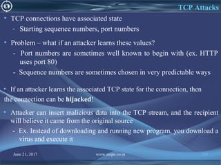 June 21, 2017 www.snipe.co.in 129
TCP Attacks
• TCP connections have associated state
- Starting sequence numbers, port numbers
• Problem – what if an attacker learns these values?
- Port numbers are sometimes well known to begin with (ex. HTTP
uses port 80)
- Sequence numbers are sometimes chosen in very predictable ways
• If an attacker learns the associated TCP state for the connection, then
the connection can be hijacked!
• Attacker can insert malicious data into the TCP stream, and the recipient
will believe it came from the original source
- Ex. Instead of downloading and running new program, you download a
virus and execute it
 
