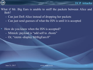 June 21, 2017 www.snipe.co.in 135
TCP Attacks
What if Mr. Big Ears is unable to sniff the packets between Alice and
Bob?
- Can just DoS Alice instead of dropping her packets
- Can just send guesses of what the ISN is until it is accepted
• How do you know when the ISN is accepted?
- Mitnick: payload is “add self to .rhosts”
- Or, “xterm -display MrBigEars:0”
 
