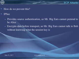 June 21, 2017 www.snipe.co.in 137
TCP Attacks
• How do we prevent this?
• IPSec
- Provides source authentication, so Mr. Big Ears cannot pretend to
be Alice
- Encrypts data before transport, so Mr. Big Ears cannot talk to Bob
without knowing what the session key is
 