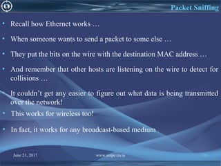 June 21, 2017 www.snipe.co.in 138
Packet Sniffing
• Recall how Ethernet works …
• When someone wants to send a packet to some else …
• They put the bits on the wire with the destination MAC address …
• And remember that other hosts are listening on the wire to detect for
collisions …
• It couldn’t get any easier to figure out what data is being transmitted
over the network!
• This works for wireless too!
• In fact, it works for any broadcast-based medium
 