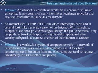 June 21, 2017 www.snipe.co.in 14
Intranet and Internet Specifications
• Intranet: An intranet is a private network that is contained within an
enterprise. It may consist of many interlinked local area networks and
also use leased lines in the wide area network.
• An intranet uses TCP/IP, HTTP, and other Internet protocols and in
general looks like a private version of the Internet. With tunneling,
companies can send private messages through the public network, using
the public network with special encryption/decryption and other
security safeguards to connect one part of their intranet to another.
• Internet: is a worldwide system of computer networks - a network of
networks in which users at any one computer can, if they have
permission, get information from any other computer (and sometimes
talk directly to users at other computers).
 