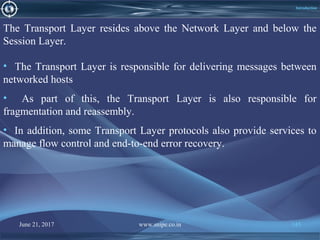 June 21, 2017 www.snipe.co.in 145
Introduction
The Transport Layer resides above the Network Layer and below the
Session Layer.
• The Transport Layer is responsible for delivering messages between
networked hosts
• As part of this, the Transport Layer is also responsible for
fragmentation and reassembly.
• In addition, some Transport Layer protocols also provide services to
manage flow control and end-to-end error recovery.
 
