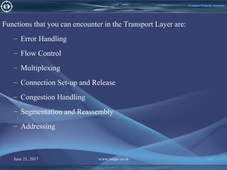 June 21, 2017 www.snipe.co.in 147
Transport Protocols -Functions
Functions that you can encounter in the Transport Layer are:
– Error Handling
– Flow Control
– Multiplexing
– Connection Set-up and Release
– Congestion Handling
– Segmentation and Reassembly
– Addressing
 