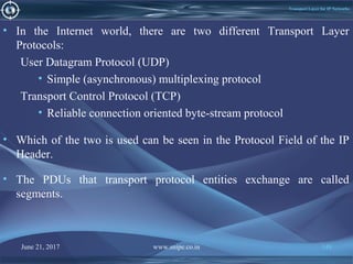 June 21, 2017 www.snipe.co.in 148
Transport Layer for IP Networks
• In the Internet world, there are two different Transport Layer
Protocols:
User Datagram Protocol (UDP)
• Simple (asynchronous) multiplexing protocol
Transport Control Protocol (TCP)
• Reliable connection oriented byte-stream protocol
• Which of the two is used can be seen in the Protocol Field of the IP
Header.
• The PDUs that transport protocol entities exchange are called
segments.
 
