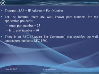 June 21, 2017 www.snipe.co.in 150
Transport Layer Addressing
• Transport SAP = IP Address + Port Number
• For the Internet, there are well known port numbers for the
application protocols:
– smtp: port number = 25
– http: port number = 80
• There is an RFC (Request For Comments) that specifies the well
known port numbers: RFC 1700.
 