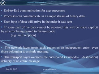 June 21, 2017 www.snipe.co.in 153
Transmission Control Protocol (TCP)
• End-to-End communication for user processes
• Processes can communicate in a simple stream of binary data
• Each byte of data will arrive in the order it was sent
• If some part of the data cannot be received this will be made explicit
by an error being passed to the user code
(e.g. an Exception)
End-to-End Delivery
• The network layer treats each packet as an independent entry, even
those belonging to a single message.
• The transport layer oversees the end-to-end (source-to- destination)
delivery of an entire message.
 