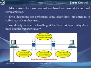 June 21, 2017 www.snipe.co.in 155
Error Control
• Mechanisms for error control are based on error detection and
retransmission.
• Error detections are performed using algorithms implemented in
software, such as checksum.
• We already have error handling at the data link layer, why do we
need it at the transport layer?
 