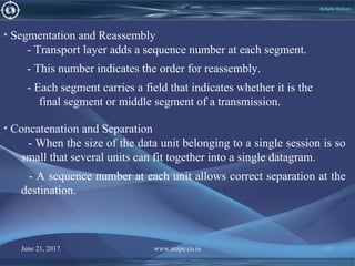 June 21, 2017 www.snipe.co.in 157
Reliable Delivery
• Segmentation and Reassembly
- Transport layer adds a sequence number at each segment.
- This number indicates the order for reassembly.
- Each segment carries a field that indicates whether it is the
final segment or middle segment of a transmission.
• Concatenation and Separation
- When the size of the data unit belonging to a single session is so
small that several units can fit together into a single datagram.
- A sequence number at each unit allows correct separation at the
destination.
 