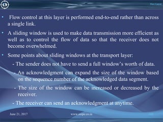 June 21, 2017 www.snipe.co.in 160
Flow Control
• Flow control at this layer is performed end-to-end rather than across
a single link.
• A sliding window is used to make data transmission more efficient as
well as to control the flow of data so that the receiver does not
become overwhelmed.
• Some points about sliding windows at the transport layer:
- The sender does not have to send a full window’s worth of data.
- An acknowledgment can expand the size of the window based
on the sequence number of the acknowledged data segment.
- The size of the window can be increased or decreased by the
receiver.
- The receiver can send an acknowledgment at anytime.
 
