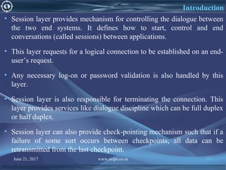 June 21, 2017 www.snipe.co.in 163
Introduction
• Session layer provides mechanism for controlling the dialogue between
the two end systems. It defines how to start, control and end
conversations (called sessions) between applications.
• This layer requests for a logical connection to be established on an end-
user’s request.
• Any necessary log-on or password validation is also handled by this
layer.
• Session layer is also responsible for terminating the connection. This
layer provides services like dialogue discipline which can be full duplex
or half duplex.
• Session layer can also provide check-pointing mechanism such that if a
failure of some sort occurs between checkpoints, all data can be
retransmitted from the last checkpoint.
 