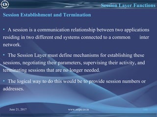 June 21, 2017 www.snipe.co.in 166
Session Layer Functions
Session Establishment and Termination
• A session is a communication relationship between two applications
residing in two different end systems connected to a common inter
network.
• The Session Layer must define mechanisms for establishing these
sessions, negotiating their parameters, supervising their activity, and
terminating sessions that are no longer needed.
• The logical way to do this would be to provide session numbers or
addresses.
 