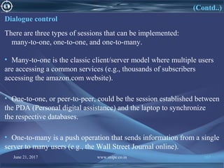 June 21, 2017 www.snipe.co.in 167
(Contd..)
Dialogue control
There are three types of sessions that can be implemented:
many-to-one, one-to-one, and one-to-many.
• Many-to-one is the classic client/server model where multiple users
are accessing a common services (e.g., thousands of subscribers
accessing the amazon.com website).
• One-to-one, or peer-to-peer, could be the session established between
the PDA (Personal digital assistance) and the laptop to synchronize
the respective databases.
• One-to-many is a push operation that sends information from a single
server to many users (e.g., the Wall Street Journal online).
 