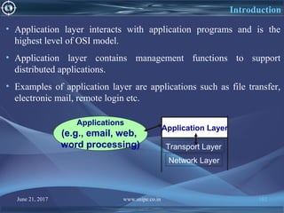 June 21, 2017 www.snipe.co.in 182
Introduction
• Application layer interacts with application programs and is the
highest level of OSI model.
• Application layer contains management functions to support
distributed applications.
• Examples of application layer are applications such as file transfer,
electronic mail, remote login etc.
Network Layer
Transport Layer
Applications
(e.g., email, web,
word processing)
Application Layer
 