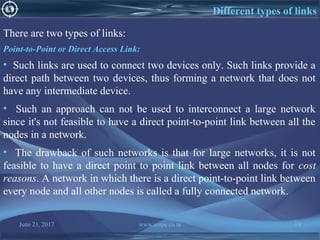 June 21, 2017 www.snipe.co.in 19
Different types of links
There are two types of links:
Point-to-Point or Direct Access Link:
• Such links are used to connect two devices only. Such links provide a
direct path between two devices, thus forming a network that does not
have any intermediate device.
• Such an approach can not be used to interconnect a large network
since it's not feasible to have a direct point-to-point link between all the
nodes in a network.
• The drawback of such networks is that for large networks, it is not
feasible to have a direct point to point link between all nodes for cost
reasons. A network in which there is a direct point-to-point link between
every node and all other nodes is called a fully connected network.
 
