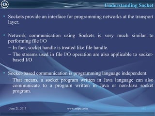 June 21, 2017 www.snipe.co.in 192
Understanding Socket
• Sockets provide an interface for programming networks at the transport
layer.
• Network communication using Sockets is very much similar to
performing file I/O
– In fact, socket handle is treated like file handle.
– The streams used in file I/O operation are also applicable to socket-
based I/O
• Socket-based communication is programming language independent.
– That means, a socket program written in Java language can also
communicate to a program written in Java or non-Java socket
program.
 
