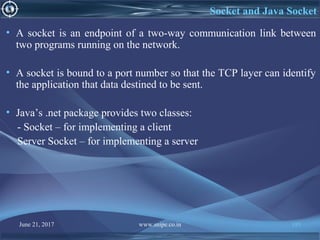 June 21, 2017 www.snipe.co.in 195
Socket and Java Socket
• A socket is an endpoint of a two-way communication link between
two programs running on the network.
• A socket is bound to a port number so that the TCP layer can identify
the application that data destined to be sent.
• Java’s .net package provides two classes:
- Socket – for implementing a client
Server Socket – for implementing a server
 
