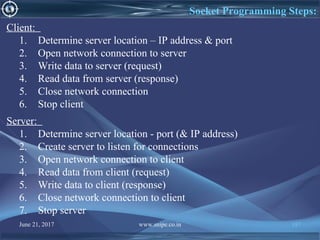 June 21, 2017 www.snipe.co.in 197
Socket Programming Steps:
Client:
1. Determine server location – IP address & port
2. Open network connection to server
3. Write data to server (request)
4. Read data from server (response)
5. Close network connection
6. Stop client
Server:
1. Determine server location - port (& IP address)
2. Create server to listen for connections
3. Open network connection to client
4. Read data from client (request)
5. Write data to client (response)
6. Close network connection to client
7. Stop server
 