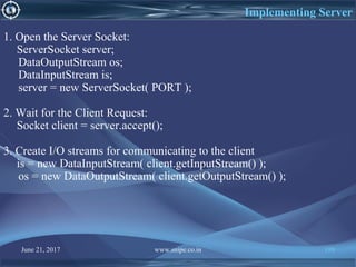 June 21, 2017 www.snipe.co.in 199
Implementing Server
1. Open the Server Socket:
ServerSocket server;
DataOutputStream os;
DataInputStream is;
server = new ServerSocket( PORT );
2. Wait for the Client Request:
Socket client = server.accept();
3. Create I/O streams for communicating to the client
is = new DataInputStream( client.getInputStream() );
os = new DataOutputStream( client.getOutputStream() );
 