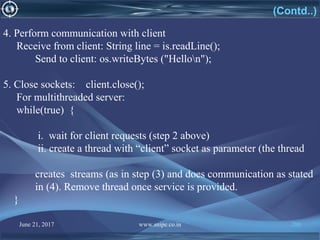 June 21, 2017 www.snipe.co.in 200
4. Perform communication with client
Receive from client: String line = is.readLine();
Send to client: os.writeBytes ("Hellon");
5. Close sockets: client.close();
For multithreaded server:
while(true) {
i. wait for client requests (step 2 above)
ii. create a thread with “client” socket as parameter (the thread
creates streams (as in step (3) and does communication as stated
in (4). Remove thread once service is provided.
}
(Contd..)
 