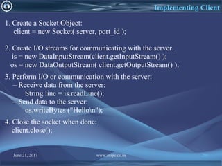 June 21, 2017 www.snipe.co.in 201
1. Create a Socket Object:
client = new Socket( server, port_id );
2. Create I/O streams for communicating with the server.
is = new DataInputStream(client.getInputStream() );
os = new DataOutputStream( client.getOutputStream() );
3. Perform I/O or communication with the server:
– Receive data from the server:
String line = is.readLine();
– Send data to the server:
os.writeBytes ("Hellon");
4. Close the socket when done:
client.close();
Implementing Client
 