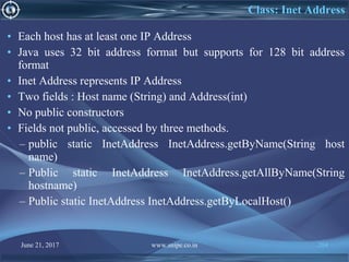 June 21, 2017 www.snipe.co.in 204
• Each host has at least one IP Address
• Java uses 32 bit address format but supports for 128 bit address
format
• Inet Address represents IP Address
• Two fields : Host name (String) and Address(int)
• No public constructors
• Fields not public, accessed by three methods.
– public static InetAddress InetAddress.getByName(String host
name)
– Public static InetAddress InetAddress.getAllByName(String
hostname)
– Public static InetAddress InetAddress.getByLocalHost()
Class: Inet Address
 