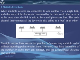 June 21, 2017 www.snipe.co.in 21
2. Multiple Access Link:
When multiple devices are connected to one another via a single link,
such that each of the devices is connected by the link to all other devices
at the same time, the link is said to be a multiple-access link. The main
channel that connects all the devices is also called as a ‘bus’ or an 'ether'
Multiple access links solves the problem of connecting multiple nodes
without requiring point-to-point links. However, they have limitations of
the number of nodes they can connect, and the geographical distance
they can span.
 