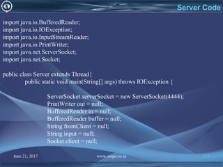 June 21, 2017 www.snipe.co.in 215
Server Code
import java.io.BufferedReader;
import java.io.IOException;
import java.io.InputStreamReader;
import java.io.PrintWriter;
import java.net.ServerSocket;
import java.net.Socket;
public class Server extends Thread{
public static void main(String[] args) throws IOException {
ServerSocket serverSocket = new ServerSocket(4444);
PrintWriter out = null;
BufferedReader in = null;
BufferedReader buffer = null;
String fromClient = null;
String input = null;
Socket client = null;
 
