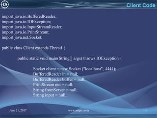 June 21, 2017 www.snipe.co.in 218
Client Code
import java.io.BufferedReader;
import java.io.IOException;
import java.io.InputStreamReader;
import java.io.PrintStream;
import java.net.Socket;
public class Client extends Thread {
public static void main(String[] args) throws IOException {
Socket client = new Socket ("localhost", 4444);
BufferedReader in = null;
BufferedReader buffer = null;
PrintStream out = null;
String fromServer = null;
String input = null;
 