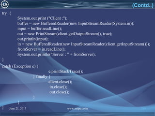 June 21, 2017 www.snipe.co.in 219
try {
System.out.print ("Client :");
buffer = new BufferedReader(new InputStreamReader(System.in));
input = buffer.readLine();
out = new PrintStream(client.getOutputStream(), true);
out.println(input);
in = new BufferedReader(new InputStreamReader(client.getInputStream()));
fromServer = in.readLine();
System.out.println("Server : " + fromServer);
}
(Contd..)
catch (Exception e) {
e.printStackTrace();
} finally {
client.close();
in.close();
out.close();
}
}
}
 