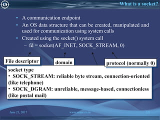 June 21, 2017 www.snipe.co.in 221
What is a socket?
• A communication endpoint
• An OS data structure that can be created, manipulated and
used for communication using system calls
• Created using the socket() system call
– fd = socket(AF_INET, SOCK_STREAM, 0)
• Socket must be named before someone can connect to it
– Similar to giving address to postal mailbox, phone number
– bind() system call does that
domaindomain
socket type
• SOCK_STREAM: reliable byte stream, connection-oriented
(like telephone)
• SOCK_DGRAM: unreliable, message-based, connectionless
(like postal mail)
socket type
• SOCK_STREAM: reliable byte stream, connection-oriented
(like telephone)
• SOCK_DGRAM: unreliable, message-based, connectionless
(like postal mail)
protocol (normally 0)protocol (normally 0)File descriptorFile descriptor
 