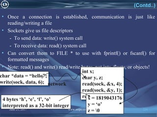 June 21, 2017 www.snipe.co.in 224
(Contd..)
• Once a connection is established, communication is just like
reading/writing a file
• Sockets give us file descriptors
- To send data: write() system call
- To receive data: read() system call
• Can convert them to FILE * to use with fprintf() or fscanf() for
formatted messages
• Note: read() and write() read/write bytes, not ints, floats, or objects!
char *data = “hello”;
write(sock, data, 6);
char *data = “hello”;
write(sock, data, 6);
int x;
char y, z;
read(sock, &x, 4);
read(sock, &y, 1);
read(sock, &z, 1);
int x;
char y, z;
read(sock, &x, 4);
read(sock, &y, 1);
read(sock, &z, 1);
network
x = 1819043176
y = ‘o’
z = 0
4 bytes ‘h’, ‘e’, ‘l’, ‘o’
interpreted as a 32-bit integer
 