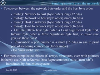 June 21, 2017 www.snipe.co.in 225
Sending objects over the network
• To convert between the network byte order and the host byte order
- ntohl(): Network to host (byte order) long (32 bits)
- ntohs(): Network to host (byte order) short (16 bits)
- htonl(): Host to network (byte order) long (32 bits)
- htons(): Host to network (byte order) short (16 bits)
- On Intel 80x86 host byte order is Least Significant Byte first,
Internet byte order is Most Significant byte first, so make sure
you use these calls!
- Remember: a port number is a short (16 bits) so use to print
port of incoming connection (for example)
- Do “man ntohl” etc
• For more complicated objects (C arrays, structures, even with pointers
in them): use XDR (eXternal Data Representation) calls (“man xdr”)
Introduced by Sun Microsystems
 