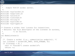 June 21, 2017 www.snipe.co.in 227
/*
* Simple TCP/IP socket server.
*/
#include <sys/socket.h>
#include <arpa/inet.h>
#include <unistd.h>
#include <iostream.h>
#include <string.h>
#include <sys/time.h>
#include <sys/types.h>
/* Creates a socket that listens for connections.
* Returns: the file descriptor of the listener on success,
* -1 on failure.
*/
int MakeListener()
{
/* Create a socket (i.e., communication endpoint). */
int listener = socket(AF_INET, SOCK_STREAM, 0);
if (listener < 0) {
cerr << "Couldn't create socketn";
return -1;
}
/*
* Simple TCP/IP socket server.
*/
#include <sys/socket.h>
#include <arpa/inet.h>
#include <unistd.h>
#include <iostream.h>
#include <string.h>
#include <sys/time.h>
#include <sys/types.h>
/* Creates a socket that listens for connections.
* Returns: the file descriptor of the listener on success,
* -1 on failure.
*/
int MakeListener()
{
/* Create a socket (i.e., communication endpoint). */
int listener = socket(AF_INET, SOCK_STREAM, 0);
if (listener < 0) {
cerr << "Couldn't create socketn";
return -1;
}
 