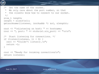 June 21, 2017 www.snipe.co.in 229
/* Get the name of the socket.
* We only care about the port number, so that
* the clients know how to connect to our socket.
*/
size_t length;
length = sizeof(s1);
getsockname(listener, (sockaddr *) &s1, &length);
cout << "nListening on host: " << hostname;
cout << ", port: " << ntohs(s1.sin_port) << "nn";
/* Start listening for connections. */
if (listen(listener, 1) < 0) {
cerr << "Couldn't listen().n";
return -1;
}
cout << "Ready for incoming connectionsn";
return listener;
}
/* Get the name of the socket.
* We only care about the port number, so that
* the clients know how to connect to our socket.
*/
size_t length;
length = sizeof(s1);
getsockname(listener, (sockaddr *) &s1, &length);
cout << "nListening on host: " << hostname;
cout << ", port: " << ntohs(s1.sin_port) << "nn";
/* Start listening for connections. */
if (listen(listener, 1) < 0) {
cerr << "Couldn't listen().n";
return -1;
}
cout << "Ready for incoming connectionsn";
return listener;
}
 
