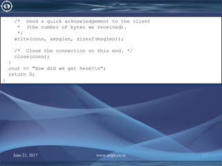 June 21, 2017 www.snipe.co.in 231
/* Send a quick acknowledgement to the client
* (the number of bytes we received).
*/
write(conn, &msglen, sizeof(msglen));
/* Close the connection on this end. */
close(conn);
}
cout << "How did we get here?n";
return 0;
}
/* Send a quick acknowledgement to the client
* (the number of bytes we received).
*/
write(conn, &msglen, sizeof(msglen));
/* Close the connection on this end. */
close(conn);
}
cout << "How did we get here?n";
return 0;
}
 