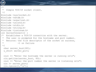 June 21, 2017 www.snipe.co.in 233
/*
* Simple TCP/IP socket client.
*/
#include <sys/socket.h>
#include <netdb.h>
#include <arpa/inet.h>
#include <unistd.h>
#include <stdio.h>
#include <string.h>
#include <iostream.h>
int ServerConnect() {
/* Establishes a TCP/IP connection with the server.
* The user is prompted for the hostname and port number.
* Returns: the file descriptor of the socket on success,
* -1 on failure
*/
char server_host[80];
u_short server_port;
cout << "Enter the hostname the server is running onn";
cin.getline(server_host, 80);
cout << "Enter the port number the server is listening onn";
cin >> server_port;
cin.ignore(1,'n');
/*
* Simple TCP/IP socket client.
*/
#include <sys/socket.h>
#include <netdb.h>
#include <arpa/inet.h>
#include <unistd.h>
#include <stdio.h>
#include <string.h>
#include <iostream.h>
int ServerConnect() {
/* Establishes a TCP/IP connection with the server.
* The user is prompted for the hostname and port number.
* Returns: the file descriptor of the socket on success,
* -1 on failure
*/
char server_host[80];
u_short server_port;
cout << "Enter the hostname the server is running onn";
cin.getline(server_host, 80);
cout << "Enter the port number the server is listening onn";
cin >> server_port;
cin.ignore(1,'n');
 