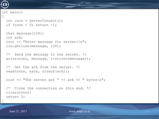 June 21, 2017 www.snipe.co.in 236
int main()
{
int conn = ServerConnect();
if (conn < 0) return -1;
char message[128];
int ack;
cout << "Enter message for server:n";
cin.getline(message, 128);
/* Send the message to the server. */
write(conn, message, 1+strlen(message));
/* Get the ack from the server. */
read(conn, &ack, sizeof(ack));
cout << "The server got " << ack << " bytesn";
/* Close the connection on this end. */
close(conn);
return 0;
}
int main()
{
int conn = ServerConnect();
if (conn < 0) return -1;
char message[128];
int ack;
cout << "Enter message for server:n";
cin.getline(message, 128);
/* Send the message to the server. */
write(conn, message, 1+strlen(message));
/* Get the ack from the server. */
read(conn, &ack, sizeof(ack));
cout << "The server got " << ack << " bytesn";
/* Close the connection on this end. */
close(conn);
return 0;
}
 