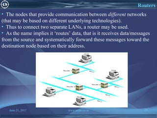 June 21, 2017 www.snipe.co.in 24
Routers
• The nodes that provide communication between different networks
(that may be based on different underlying technologies).
• Thus to connect two separate LANs, a router may be used.
• As the name implies it ‘routes’ data, that is it receives data/messages
from the source and systematically forward these messages toward the
destination node based on their address.
 