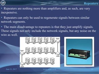 June 21, 2017 www.snipe.co.in 26
Repeaters
• Repeaters are nothing more than amplifiers and, as such, are very
inexpensive.
• Repeaters can only be used to regenerate signals between similar
network segments.
• The main disadvantage to repeaters is that they just amplify signals.
These signals not only include the network signals, but any noise on the
wire as well.
 