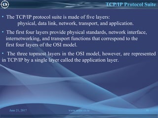 June 21, 2017 www.snipe.co.in 39
TCP/IP Protocol Suite
• The TCP/IP protocol suite is made of five layers:
physical, data link, network, transport, and application.
• The first four layers provide physical standards, network interface,
internetworking, and transport functions that correspond to the
first four layers of the OSI model.
• The three topmost layers in the OSI model, however, are represented
in TCP/IP by a single layer called the application layer.
 