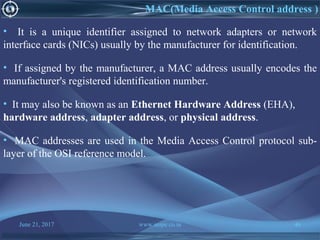 June 21, 2017 www.snipe.co.in 46
MAC(Media Access Control address )
• It is a unique identifier assigned to network adapters or network
interface cards (NICs) usually by the manufacturer for identification.
• If assigned by the manufacturer, a MAC address usually encodes the
manufacturer's registered identification number.
• It may also be known as an Ethernet Hardware Address (EHA),
hardware address, adapter address, or physical address.
• MAC addresses are used in the Media Access Control protocol sub-
layer of the OSI reference model.
 