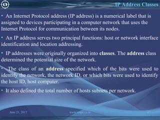 June 21, 2017 www.snipe.co.in 47
IP Address Classes
• An Internet Protocol address (IP address) is a numerical label that is
assigned to devices participating in a computer network that uses the
Internet Protocol for communication between its nodes.
• An IP address serves two principal functions: host or network interface
identification and location addressing.
• IP addresses were originally organized into classes. The address class
determined the potential size of the network.
• The class of an address specified which of the bits were used to
identify the network, the network ID, or which bits were used to identify
the host ID, host computer.
• It also defined the total number of hosts subnets per network.
 