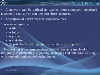 June 21, 2017 www.snipe.co.in 5
Network Definition
• A network can be defined as two or more computers connected
together in such a way that they can share resources.
• The purpose of a network is to share resources.
• A resource may be:
- A file
- A folder
- A printer
- A disk drive
- Or just about anything else that exists on a computer.
• Networking is the term that describes the processes involved in
designing, implementing, upgrading, managing and otherwise working
with networks and network technologies.
 